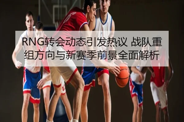 RNG转会动态引发热议 战队重组方向与新赛季前景全面解析