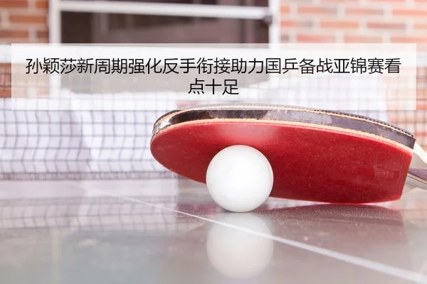孙颖莎新周期强化反手衔接助力国乒备战亚锦赛看点十足